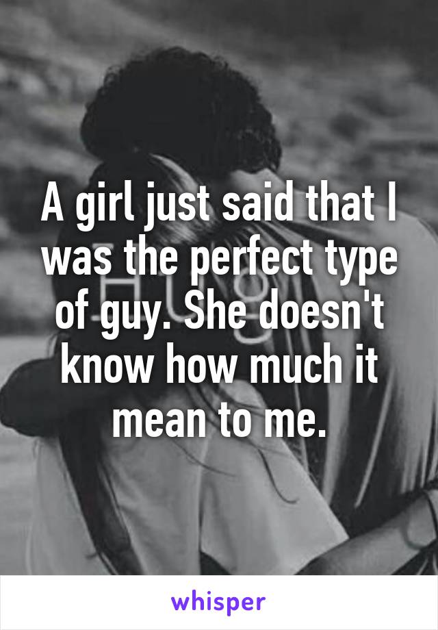 A girl just said that I was the perfect type of guy. She doesn't know how much it mean to me.