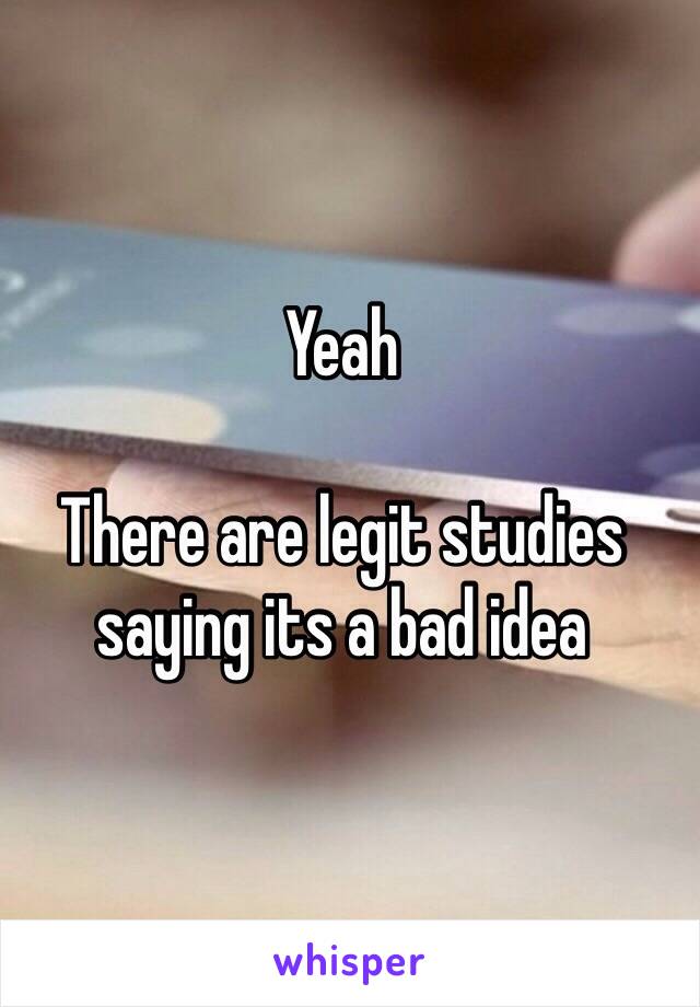 Yeah

There are legit studies saying its a bad idea 