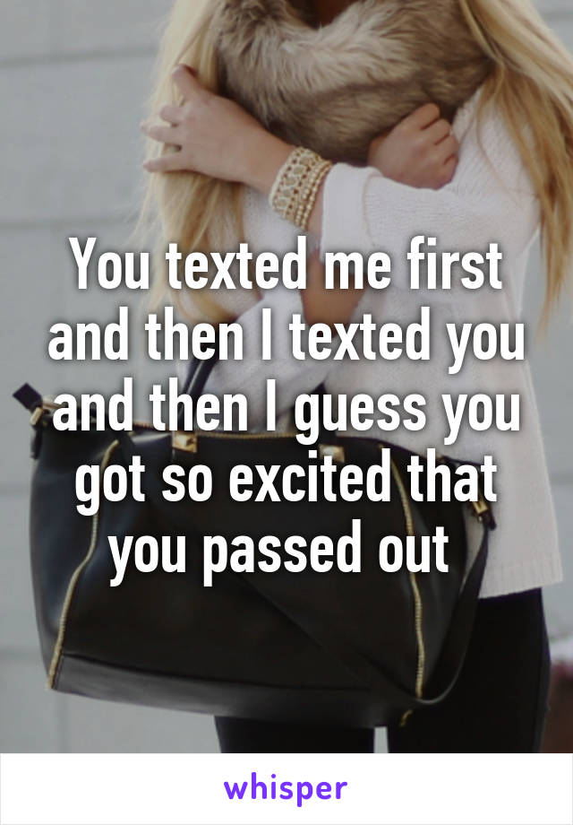 You texted me first and then I texted you and then I guess you got so excited that you passed out 