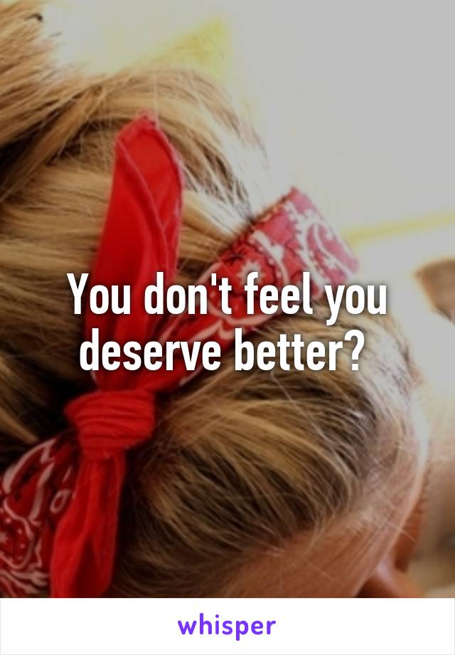 You don't feel you deserve better? 