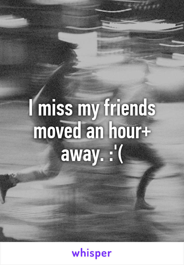 I miss my friends moved an hour+ away. :'(