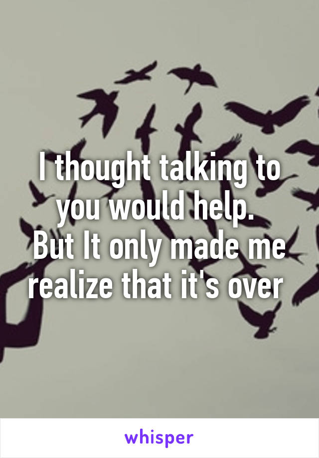 I thought talking to you would help. 
But It only made me realize that it's over 