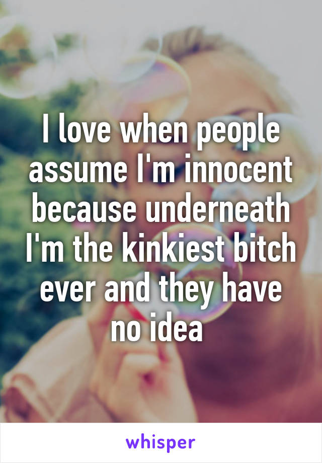 I love when people assume I'm innocent because underneath I'm the kinkiest bitch ever and they have no idea 