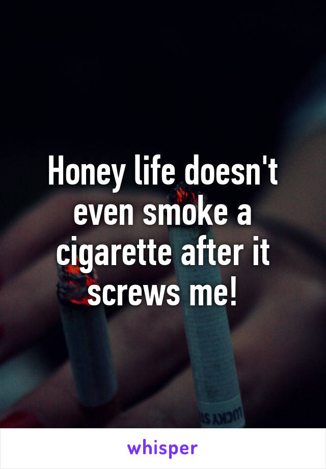 Honey life doesn't even smoke a cigarette after it screws me!