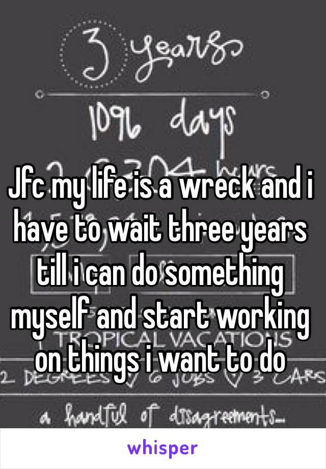 Jfc my life is a wreck and i have to wait three years till i can do something myself and start working on things i want to do