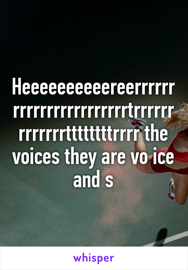 Heeeeeeeeeereerrrrrrrrrrrrrrrrrrrrrrrtrrrrrrrrrrrrrttttttttrrrr the voices they are vo ice and s