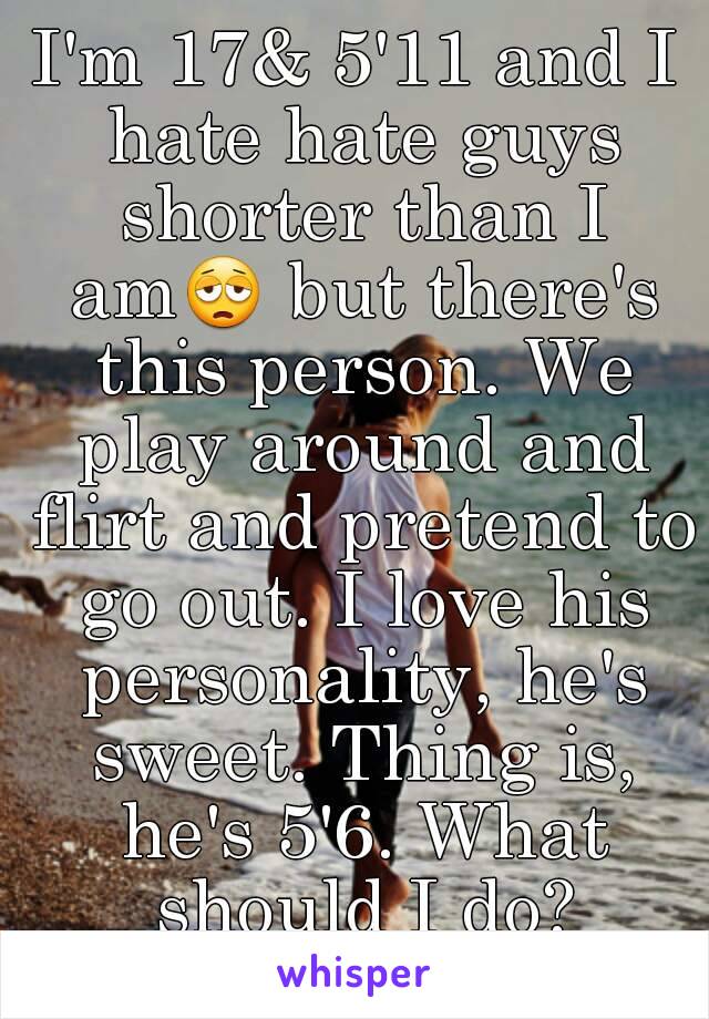 I'm 17& 5'11 and I hate hate guys shorter than I am😩 but there's this person. We play around and flirt and pretend to go out. I love his personality, he's sweet. Thing is, he's 5'6. What should I do?