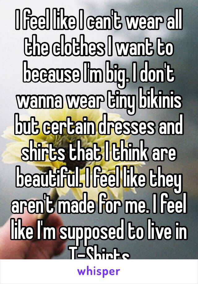 I feel like I can't wear all the clothes I want to because I'm big. I don't wanna wear tiny bikinis but certain dresses and shirts that I think are beautiful. I feel like they aren't made for me. I feel like I'm supposed to live in T-Shirts