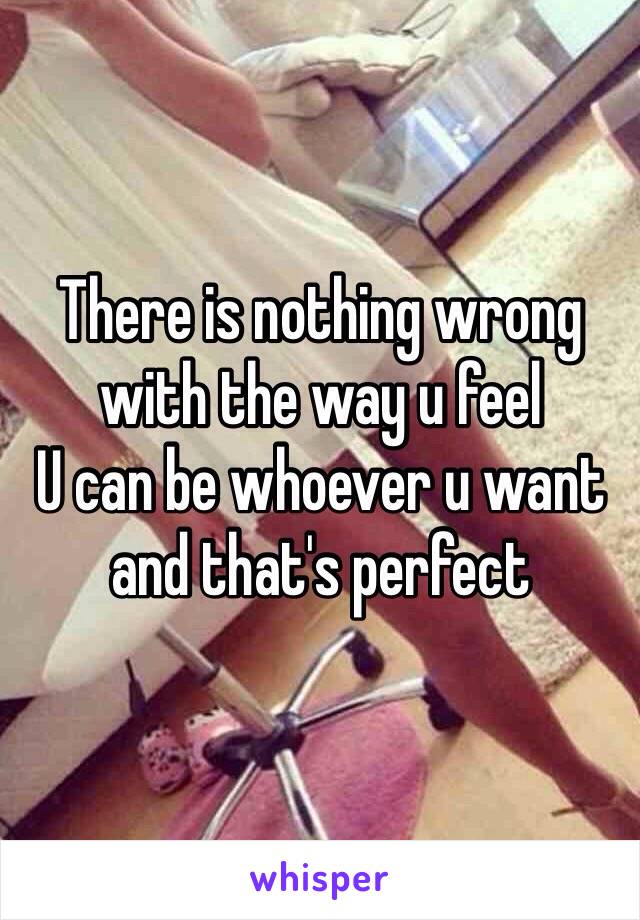 There is nothing wrong with the way u feel
U can be whoever u want and that's perfect 