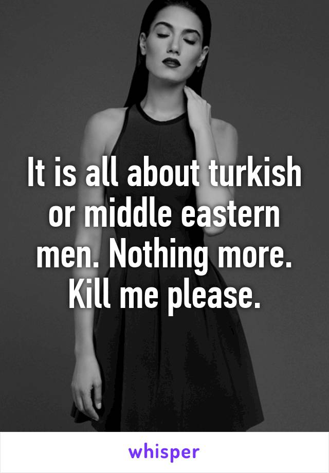 It is all about turkish or middle eastern men. Nothing more. Kill me please.