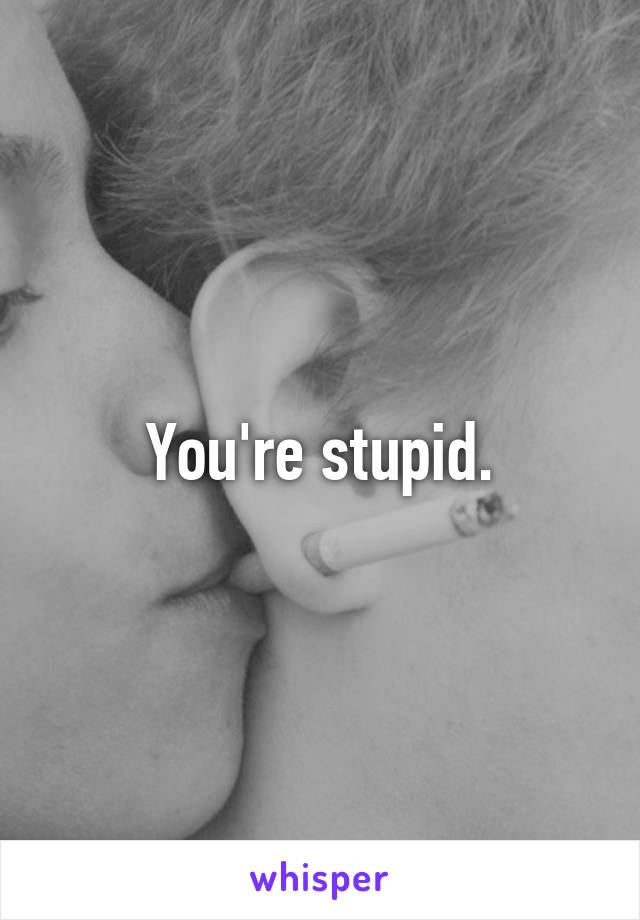 You're stupid.