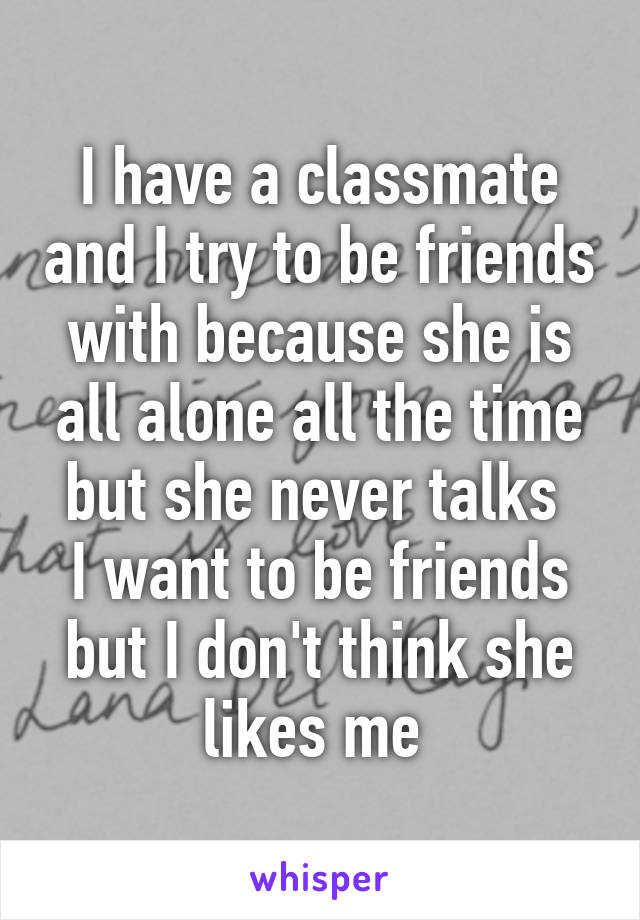 I have a classmate and I try to be friends with because she is all alone all the time but she never talks 
I want to be friends but I don't think she likes me 