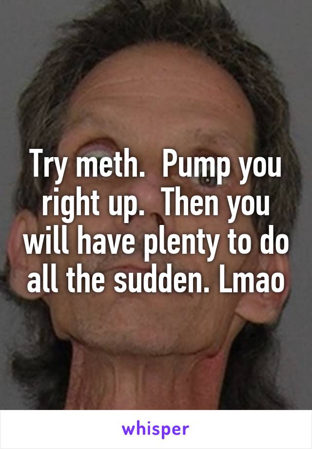 Try meth.  Pump you right up.  Then you will have plenty to do all the sudden. Lmao