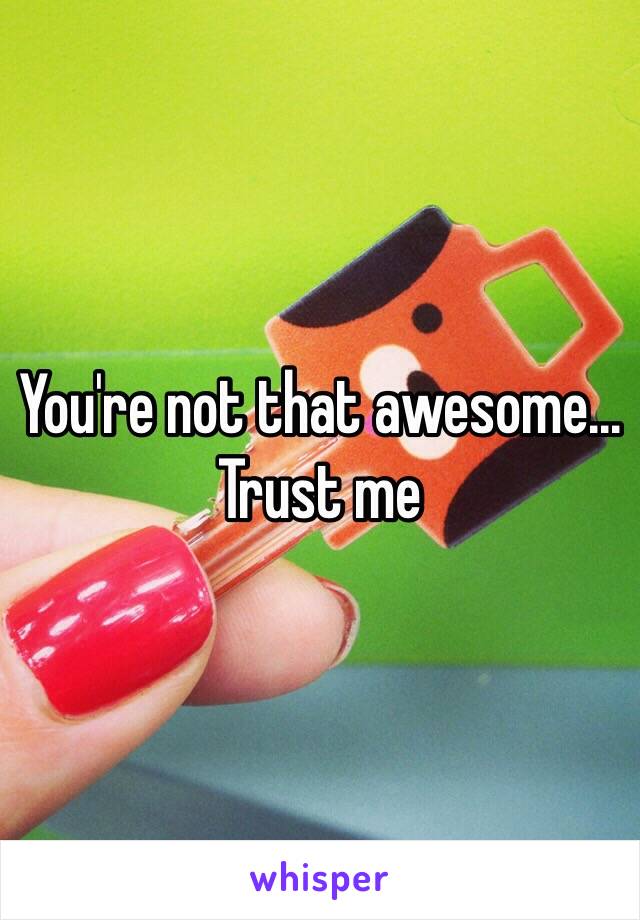 You're not that awesome... Trust me