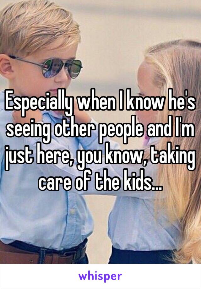 Especially when I know he's seeing other people and I'm just here, you know, taking care of the kids...