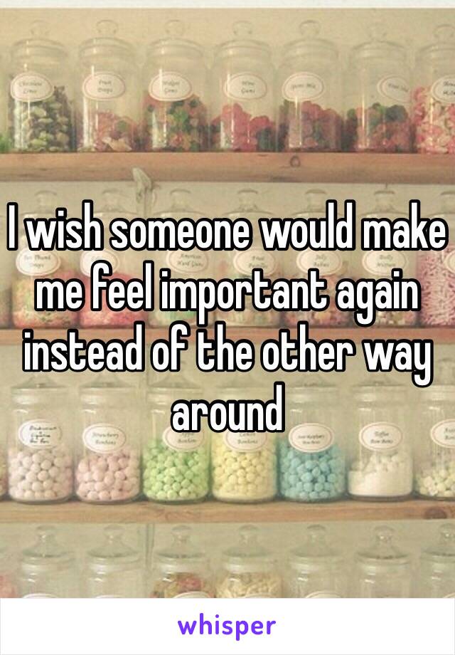 I wish someone would make me feel important again instead of the other way around