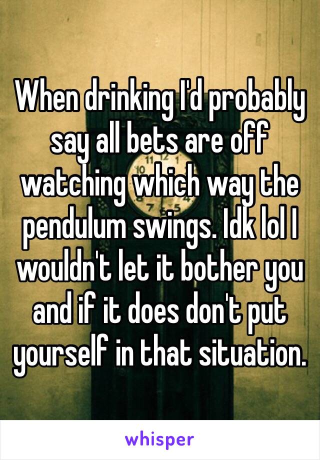 When drinking I'd probably say all bets are off watching which way the pendulum swings. Idk lol I wouldn't let it bother you and if it does don't put yourself in that situation. 