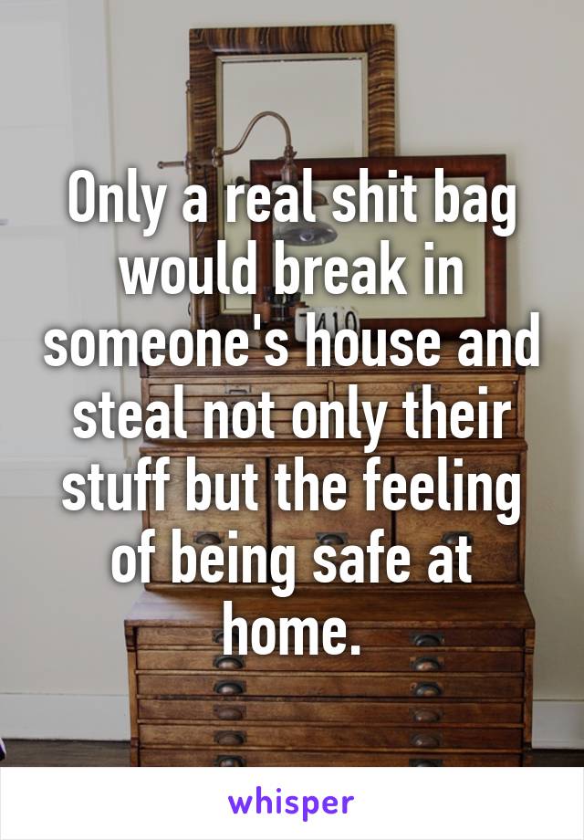 Only a real shit bag would break in someone's house and steal not only their stuff but the feeling of being safe at home.