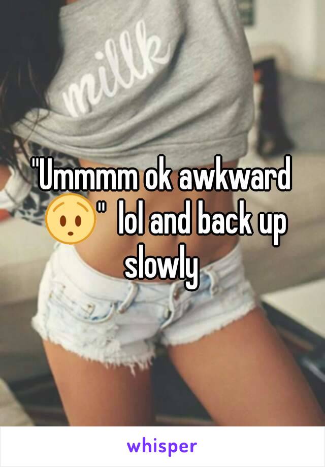 "Ummmm ok awkward 😯"  lol and back up slowly 