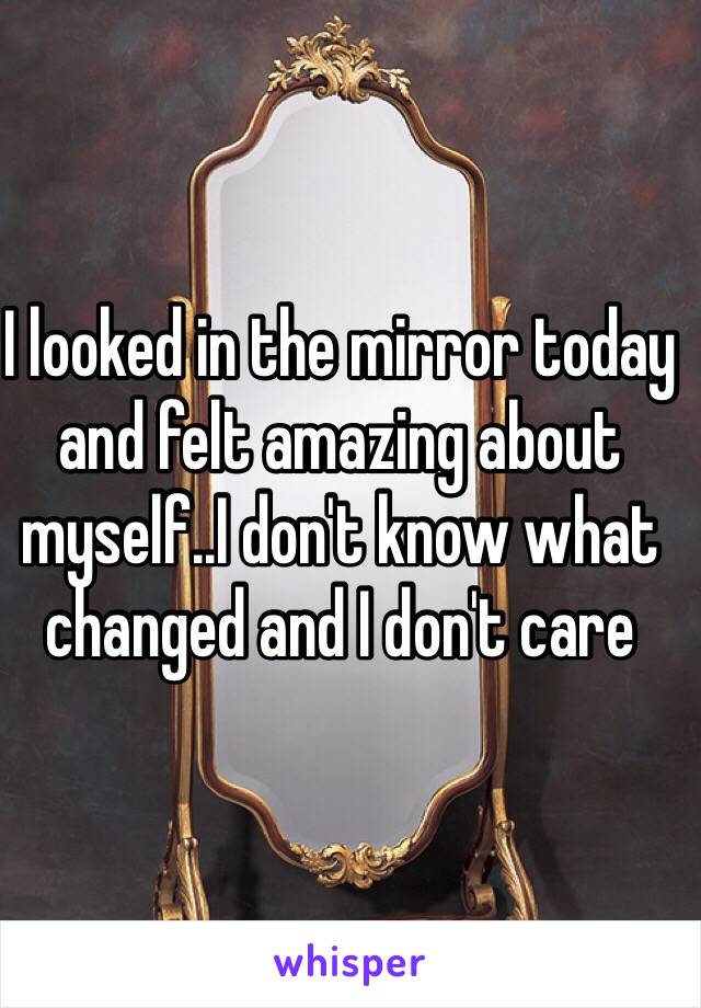 I looked in the mirror today and felt amazing about myself..I don't know what changed and I don't care