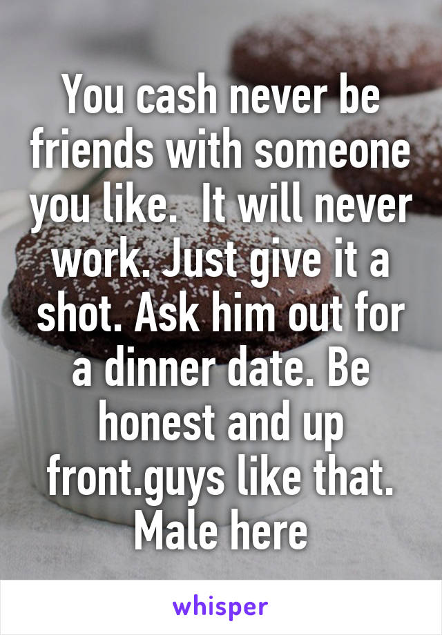 You cash never be friends with someone you like.  It will never work. Just give it a shot. Ask him out for a dinner date. Be honest and up front.guys like that. Male here