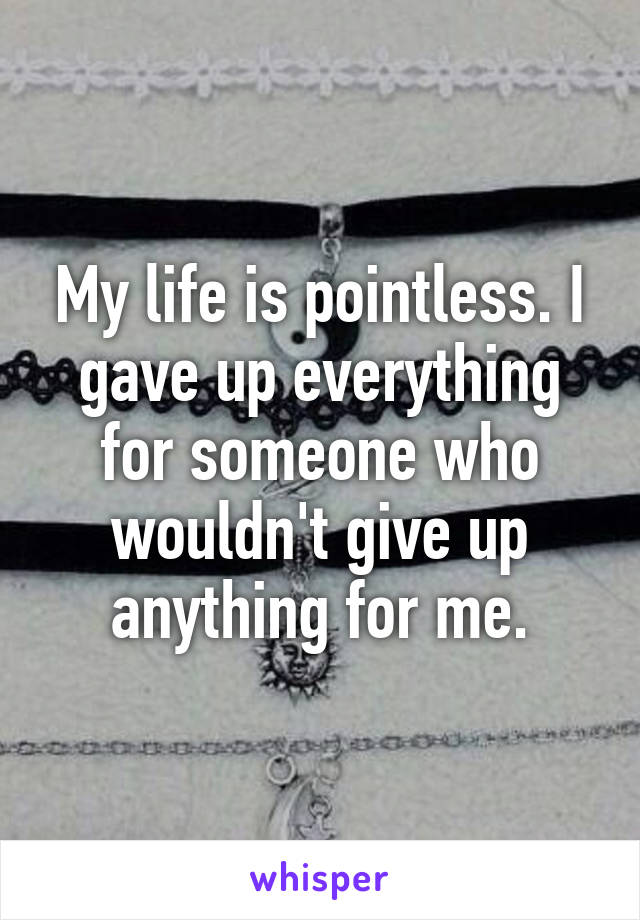 My life is pointless. I gave up everything for someone who wouldn't give up anything for me.