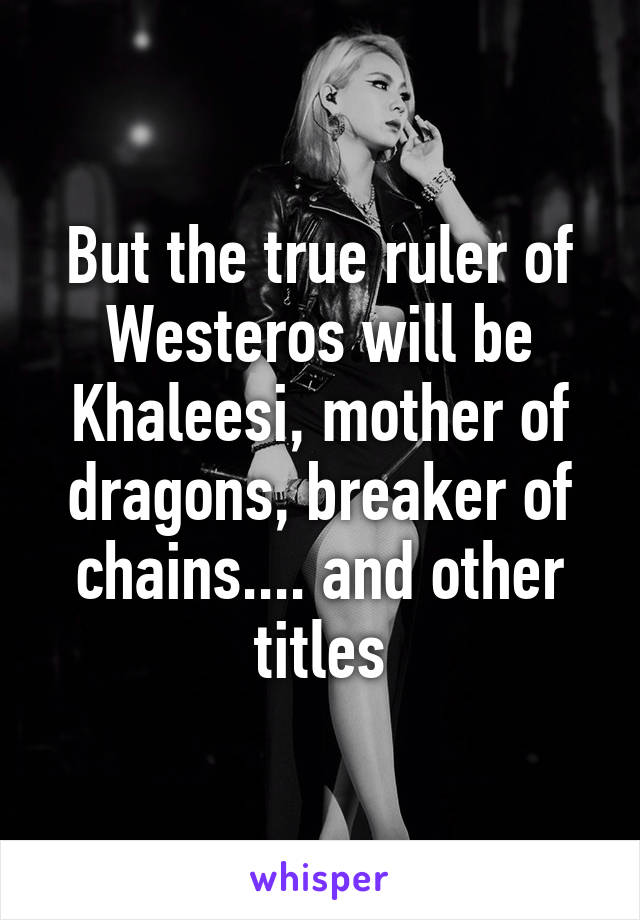 But the true ruler of Westeros will be Khaleesi, mother of dragons, breaker of chains.... and other titles