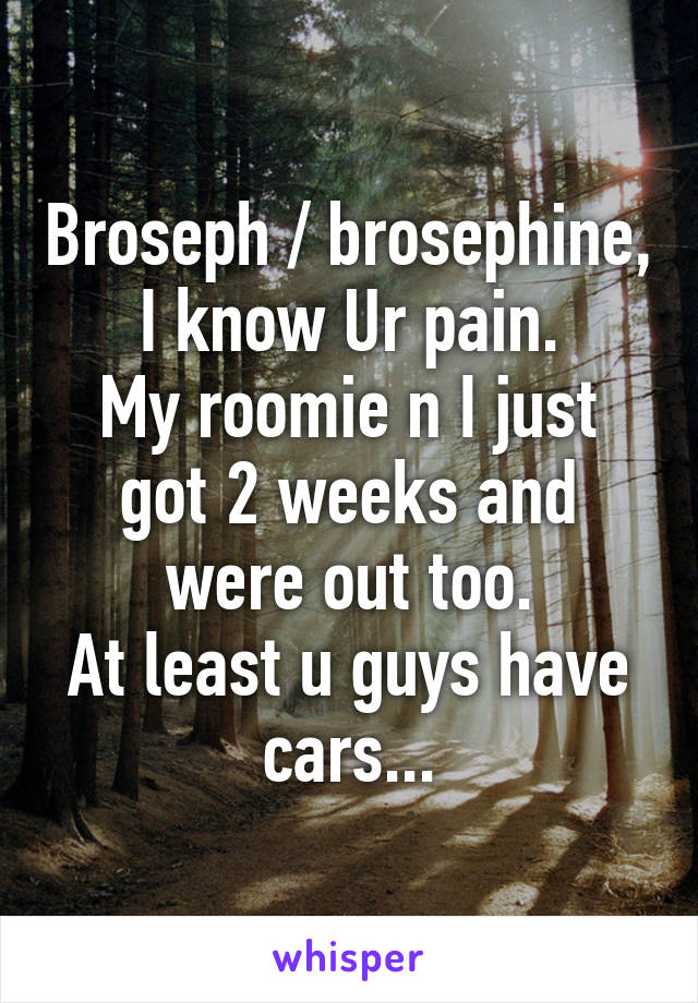 Broseph / brosephine,
I know Ur pain.
My roomie n I just got 2 weeks and were out too.
At least u guys have cars...