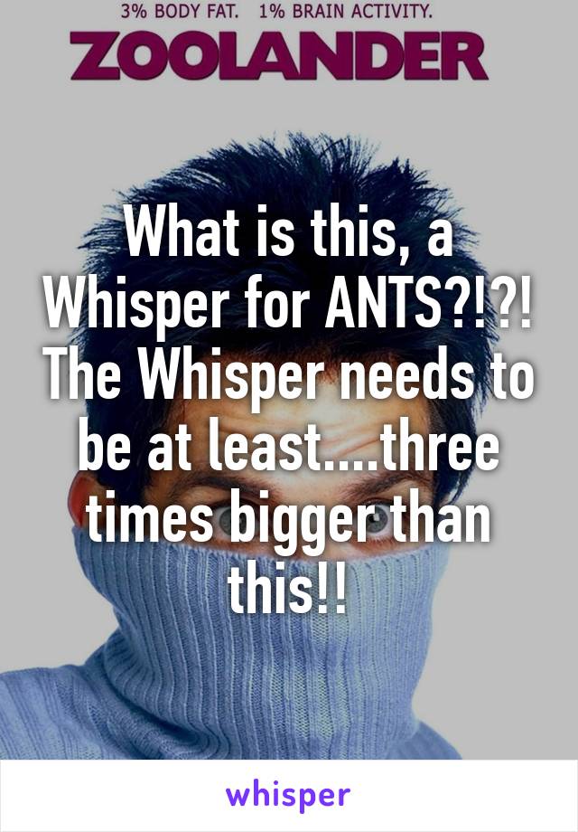 What is this, a Whisper for ANTS?!?! The Whisper needs to be at least....three times bigger than this!!