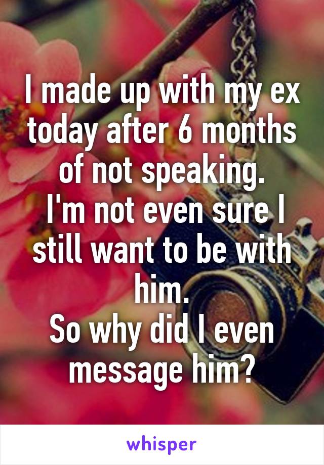 I made up with my ex today after 6 months of not speaking.
 I'm not even sure I still want to be with him.
So why did I even message him?