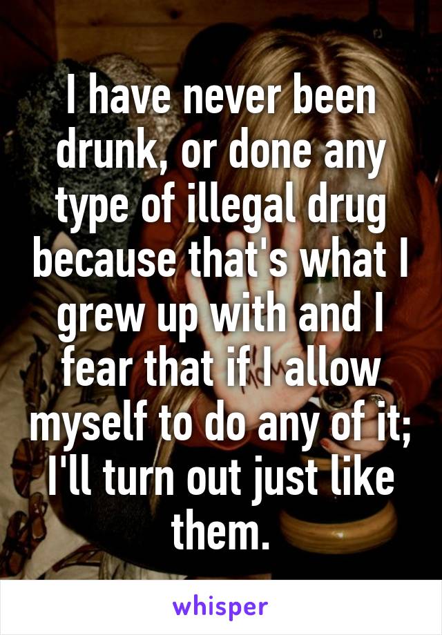 I have never been drunk, or done any type of illegal drug because that's what I grew up with and I fear that if I allow myself to do any of it; I'll turn out just like them.