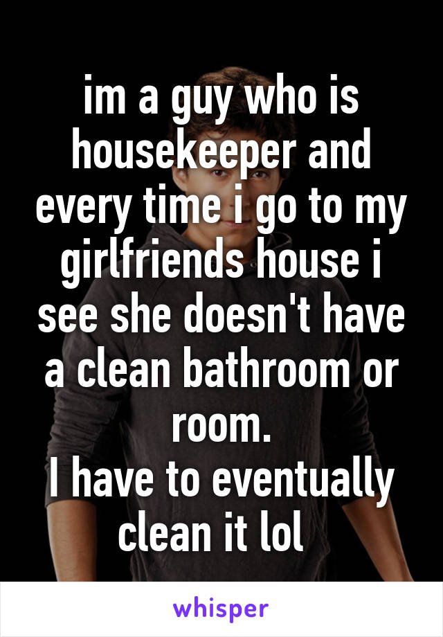 im a guy who is housekeeper and every time i go to my girlfriends house i see she doesn't have a clean bathroom or room.
I have to eventually clean it lol  