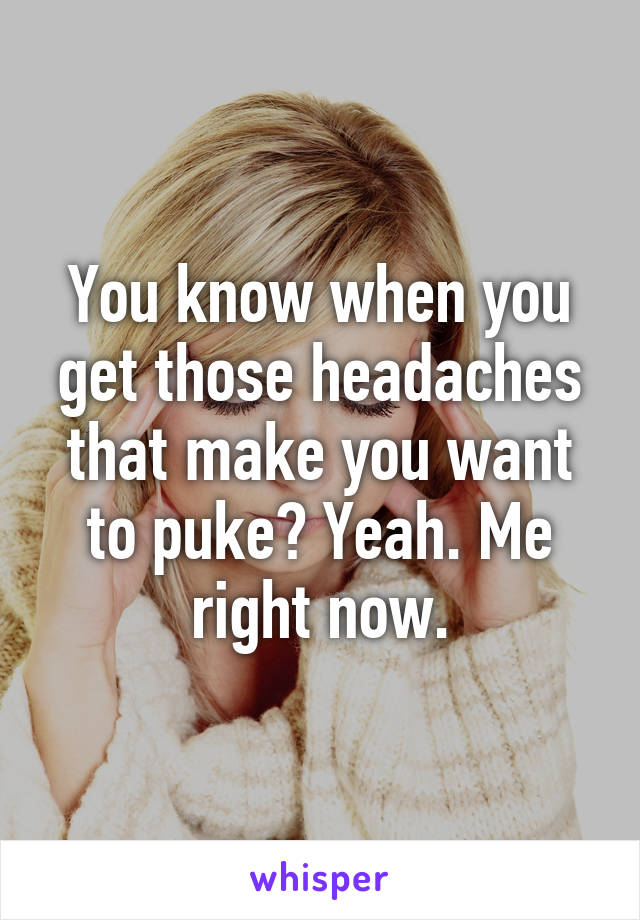 You know when you get those headaches that make you want to puke? Yeah. Me right now.