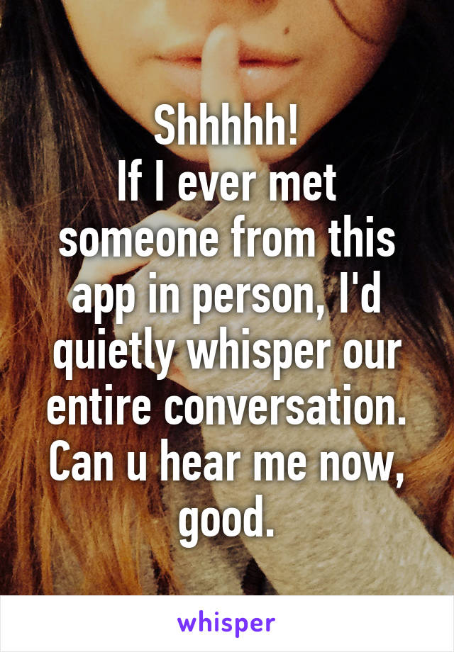 Shhhhh!
If I ever met someone from this app in person, I'd quietly whisper our entire conversation.
Can u hear me now, good.