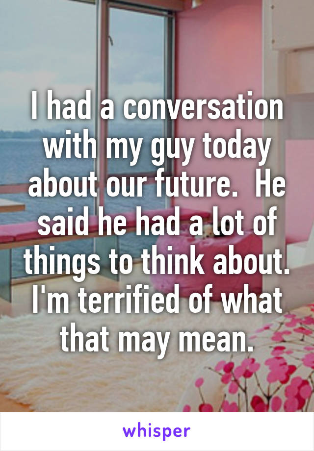 I had a conversation with my guy today about our future.  He said he had a lot of things to think about. I'm terrified of what that may mean.