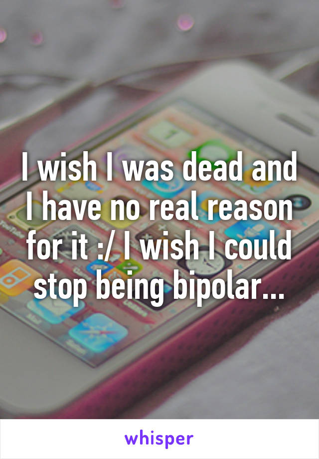 I wish I was dead and I have no real reason for it :/ I wish I could stop being bipolar...