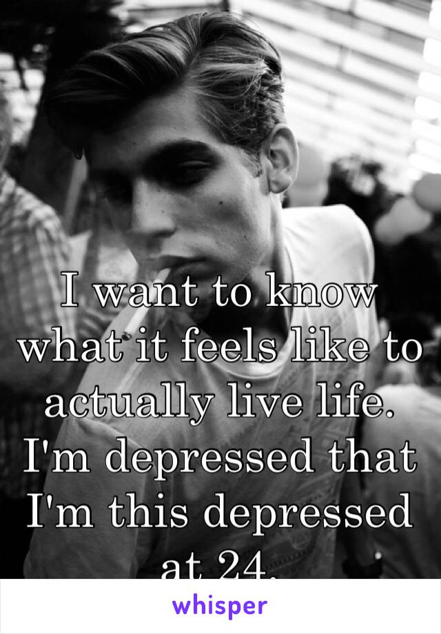 I want to know what it feels like to actually live life. I'm depressed that I'm this depressed at 24.