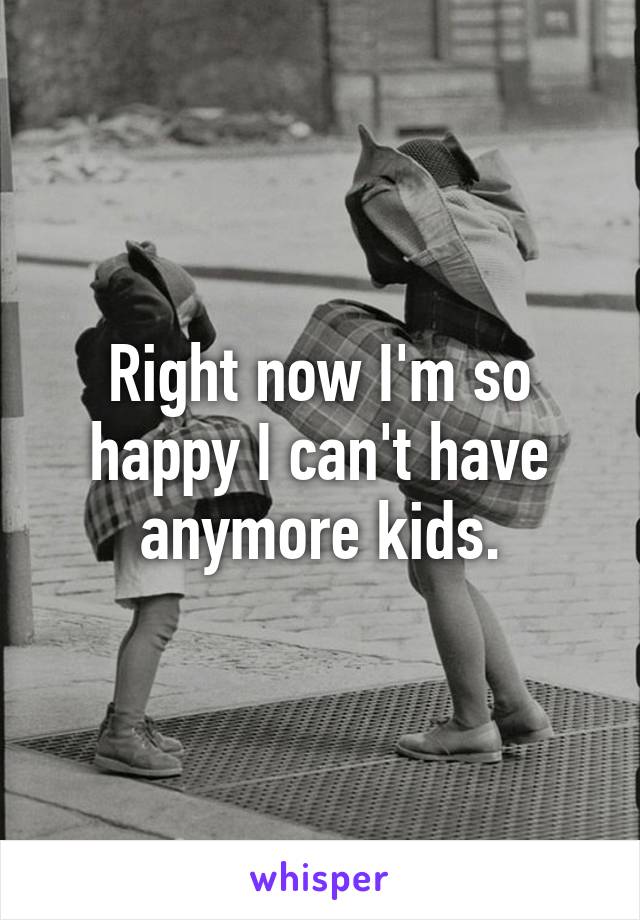 Right now I'm so happy I can't have anymore kids.