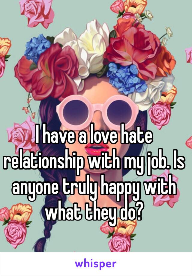 I have a love hate relationship with my job. Is anyone truly happy with what they do?