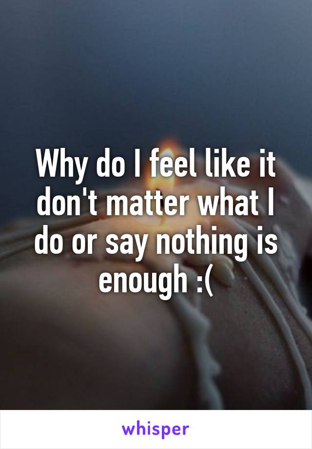 Why do I feel like it don't matter what I do or say nothing is enough :(