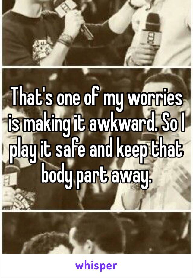 That's one of my worries is making it awkward. So I play it safe and keep that body part away. 