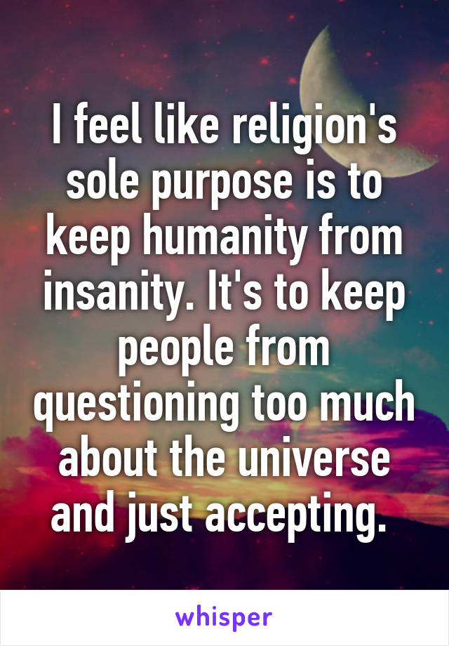 I feel like religion's sole purpose is to keep humanity from insanity. It's to keep people from questioning too much about the universe and just accepting. 