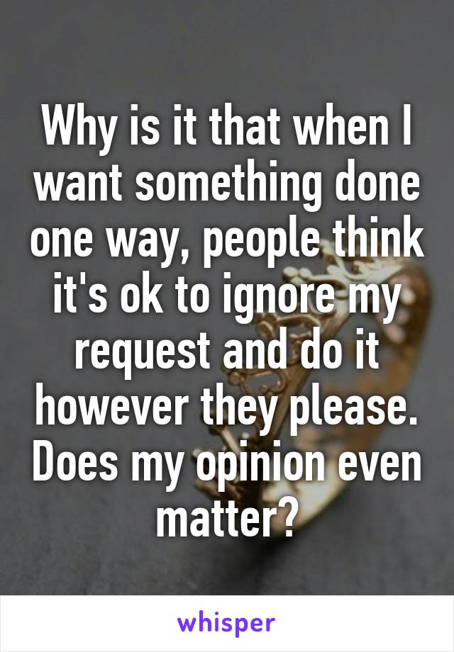 Why is it that when I want something done one way, people think it's ok to ignore my request and do it however they please. Does my opinion even matter?