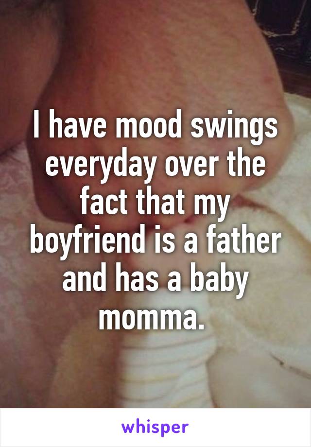 I have mood swings everyday over the fact that my boyfriend is a father and has a baby momma. 