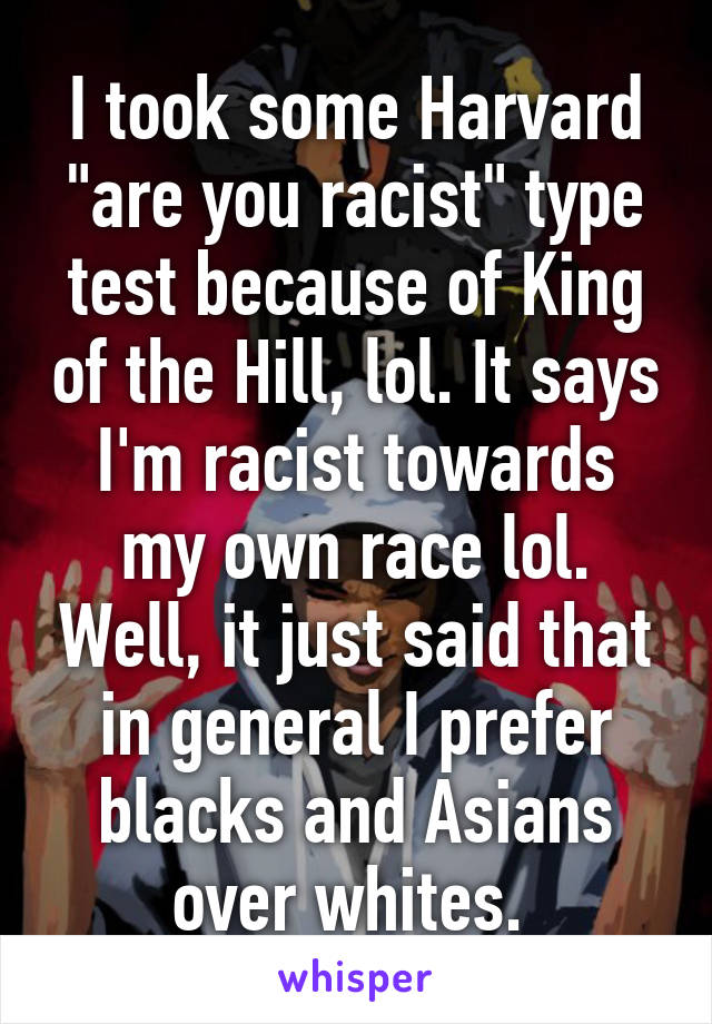 I took some Harvard "are you racist" type test because of King of the Hill, lol. It says I'm racist towards my own race lol. Well, it just said that in general I prefer blacks and Asians over whites. 