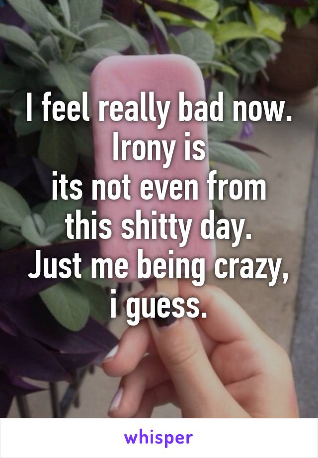 I feel really bad now. Irony is
its not even from this shitty day.
Just me being crazy, i guess.
