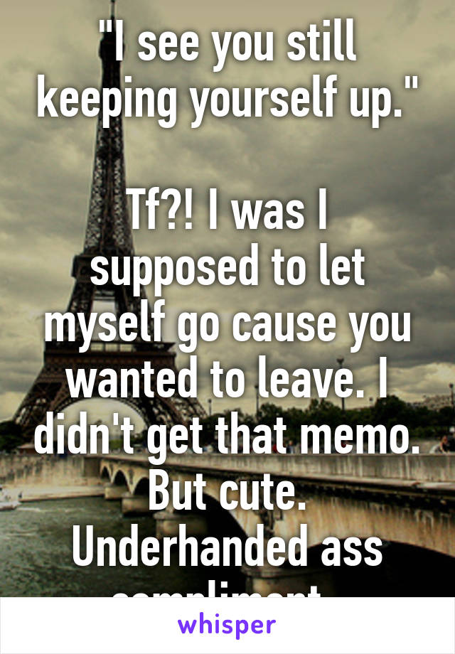 "I see you still keeping yourself up."

Tf?! I was I supposed to let myself go cause you wanted to leave. I didn't get that memo. But cute. Underhanded ass compliment. 