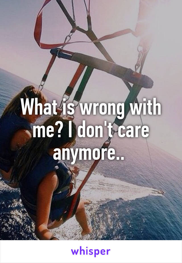 What is wrong with me? I don't care anymore.. 