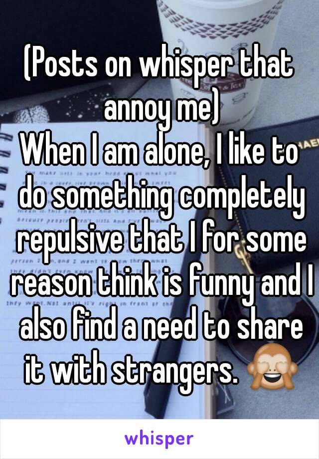 (Posts on whisper that annoy me)
When I am alone, I like to do something completely repulsive that I for some reason think is funny and I also find a need to share it with strangers. 🙈