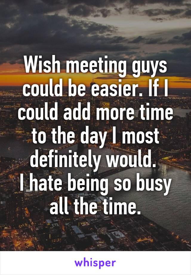 Wish meeting guys could be easier. If I could add more time to the day I most definitely would. 
I hate being so busy all the time.